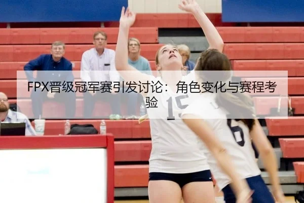 FPX晋级冠军赛引发讨论：角色变化与赛程考验
